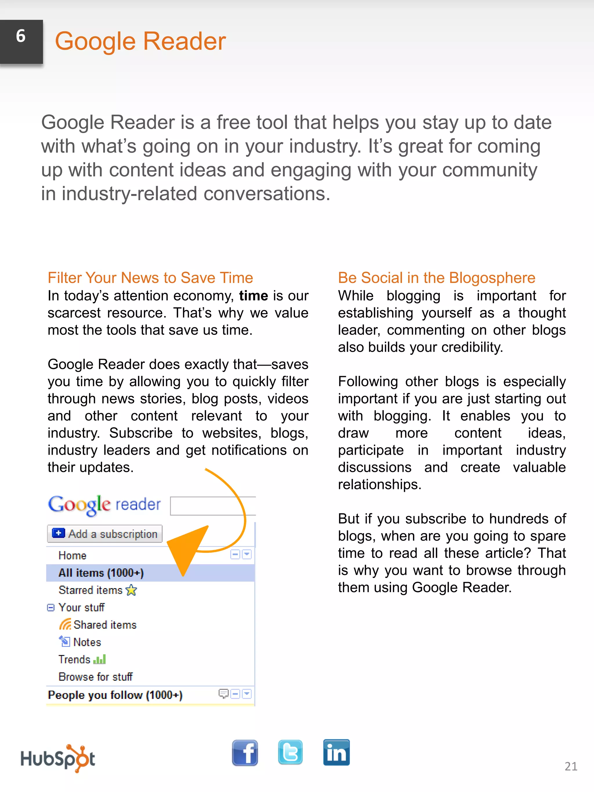 6    Google Reader


    Google Reader is a free tool that helps you stay up to date
    with what’s going on in your industry. It’s great for coming
    up with content ideas and engaging with your community
    in industry-related conversations.



    Filter Your News to Save Time                Be Social in the Blogosphere
    In today’s attention economy, time is our    While blogging is important for
    scarcest resource. That’s why we value       establishing yourself as a thought
    most the tools that save us time.            leader, commenting on other blogs
                                                 also builds your credibility.
    Google Reader does exactly that—saves
    you time by allowing you to quickly filter   Following other blogs is especially
    through news stories, blog posts, videos     important if you are just starting out
    and other content relevant to your           with blogging. It enables you to
    industry. Subscribe to websites, blogs,      draw      more     content      ideas,
    industry leaders and get notifications on    participate in important industry
    their updates.                               discussions and create valuable
                                                 relationships.

                                                 But if you subscribe to hundreds of
                                                 blogs, when are you going to spare
                                                 time to read all these article? That
                                                 is why you want to browse through
                                                 them using Google Reader.




                                                                                      21
 