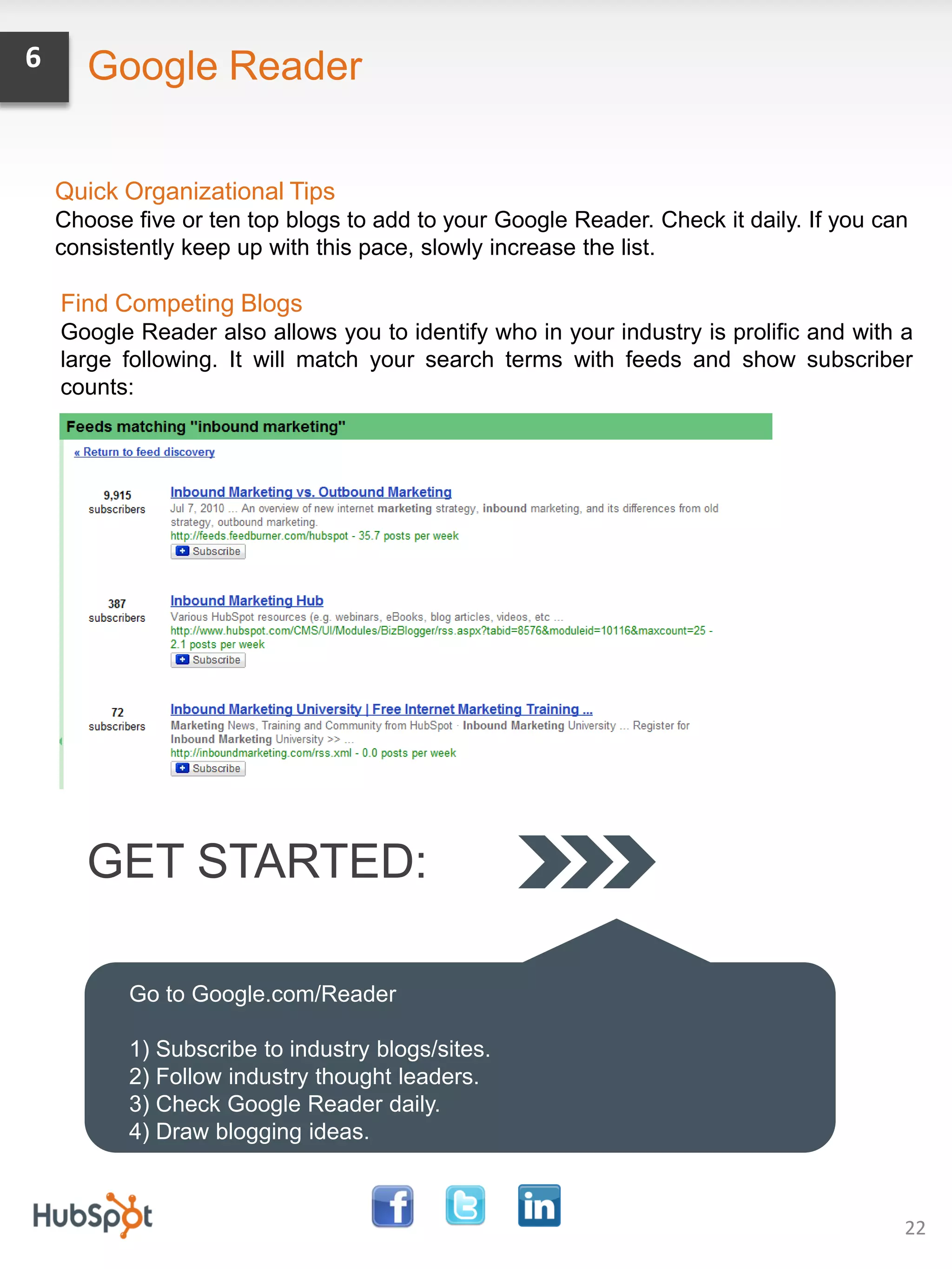 6      Google Reader

    Quick Organizational Tips
    Choose five or ten top blogs to add to your Google Reader. Check it daily. If you can
    consistently keep up with this pace, slowly increase the list.

    Find Competing Blogs
    Google Reader also allows you to identify who in your industry is prolific and with a
    large following. It will match your search terms with feeds and show subscriber
    counts:




       GET STARTED:

           Go to Google.com/Reader

           1) Subscribe to industry blogs/sites.
           2) Follow industry thought leaders.
           3) Check Google Reader daily.
           4) Draw blogging ideas.



                                                                                        22
 