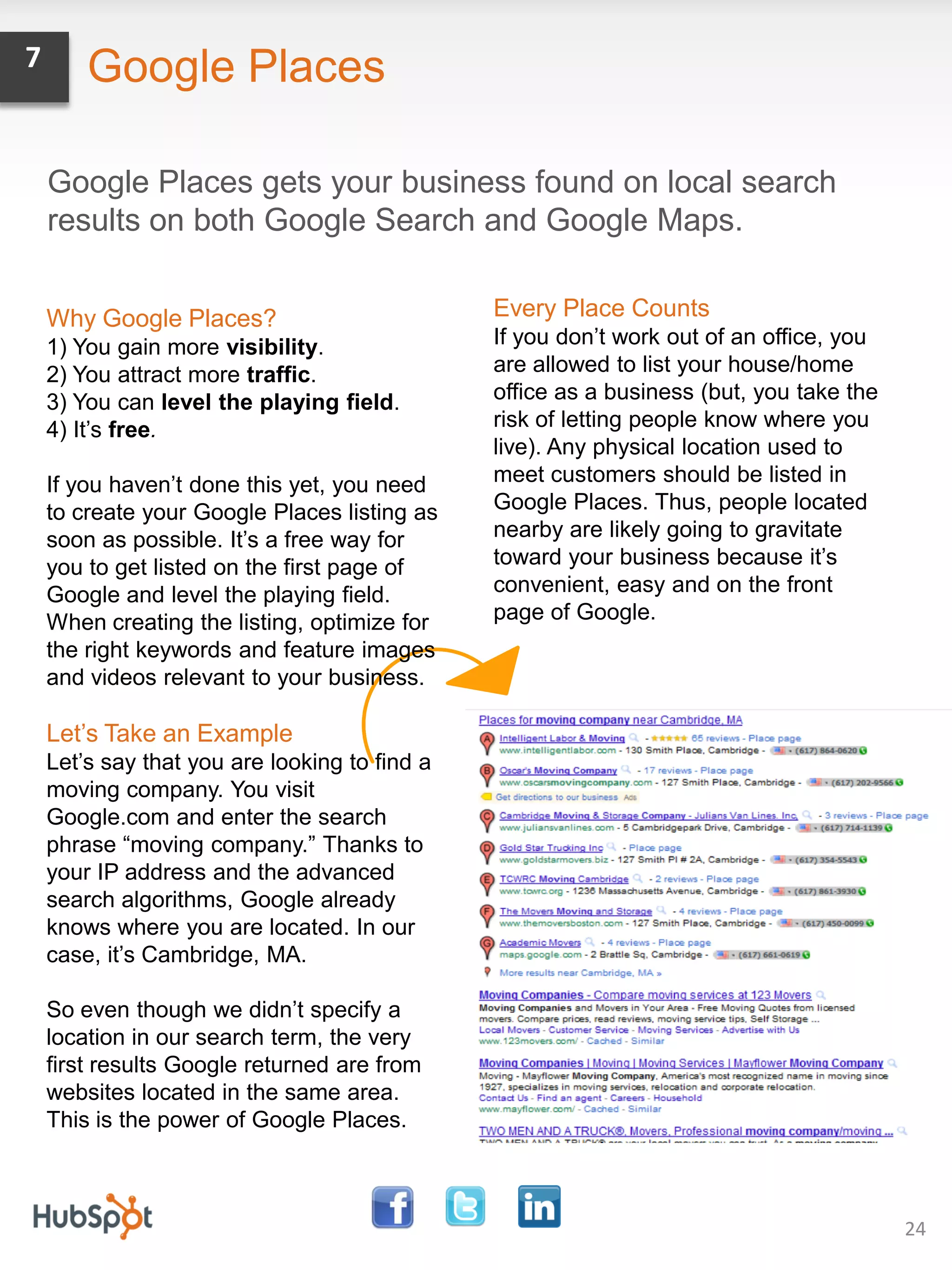 7       Google Places

    Google Places gets your business found on local search
    results on both Google Search and Google Maps.


    Why Google Places?                         Every Place Counts
    1) You gain more visibility.               If you don’t work out of an office, you
    2) You attract more traffic.               are allowed to list your house/home
    3) You can level the playing field.        office as a business (but, you take the
    4) It’s free.                              risk of letting people know where you
                                               live). Any physical location used to
    If you haven’t done this yet, you need     meet customers should be listed in
    to create your Google Places listing as    Google Places. Thus, people located
    soon as possible. It’s a free way for      nearby are likely going to gravitate
    you to get listed on the first page of     toward your business because it’s
    Google and level the playing field.        convenient, easy and on the front
    When creating the listing, optimize for    page of Google.
    the right keywords and feature images
    and videos relevant to your business.

    Let’s Take an Example
    Let’s say that you are looking to find a
    moving company. You visit
    Google.com and enter the search
    phrase “moving company.” Thanks to
    your IP address and the advanced
    search algorithms, Google already
    knows where you are located. In our
    case, it’s Cambridge, MA.

    So even though we didn’t specify a
    location in our search term, the very
    first results Google returned are from
    websites located in the same area.
    This is the power of Google Places.



                                                                                         24
 