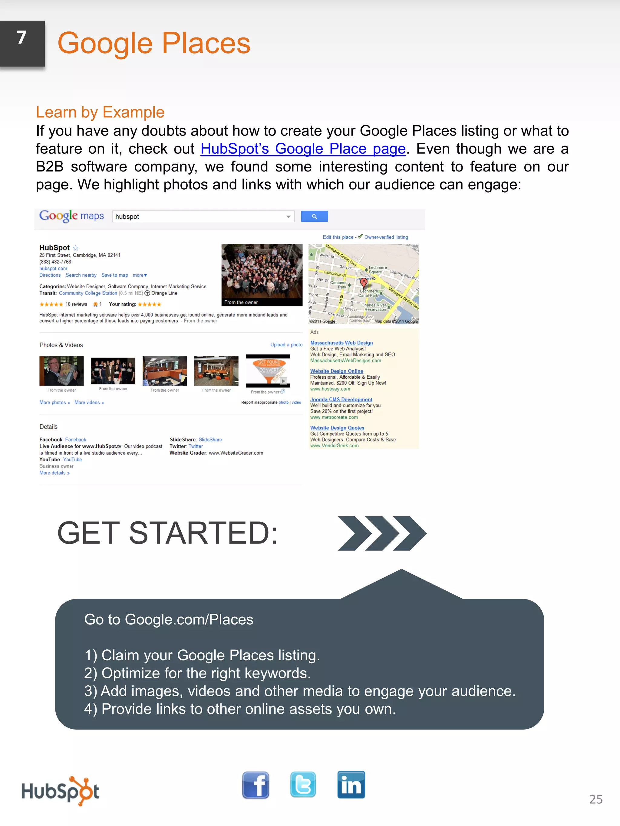 7      Google Places

    Learn by Example
    If you have any doubts about how to create your Google Places listing or what to
    feature on it, check out HubSpot’s Google Place page. Even though we are a
    B2B software company, we found some interesting content to feature on our
    page. We highlight photos and links with which our audience can engage:




       GET STARTED:

           Go to Google.com/Places

           1) Claim your Google Places listing.
           2) Optimize for the right keywords.
           3) Add images, videos and other media to engage your audience.
           4) Provide links to other online assets you own.




                                                                                       25
 