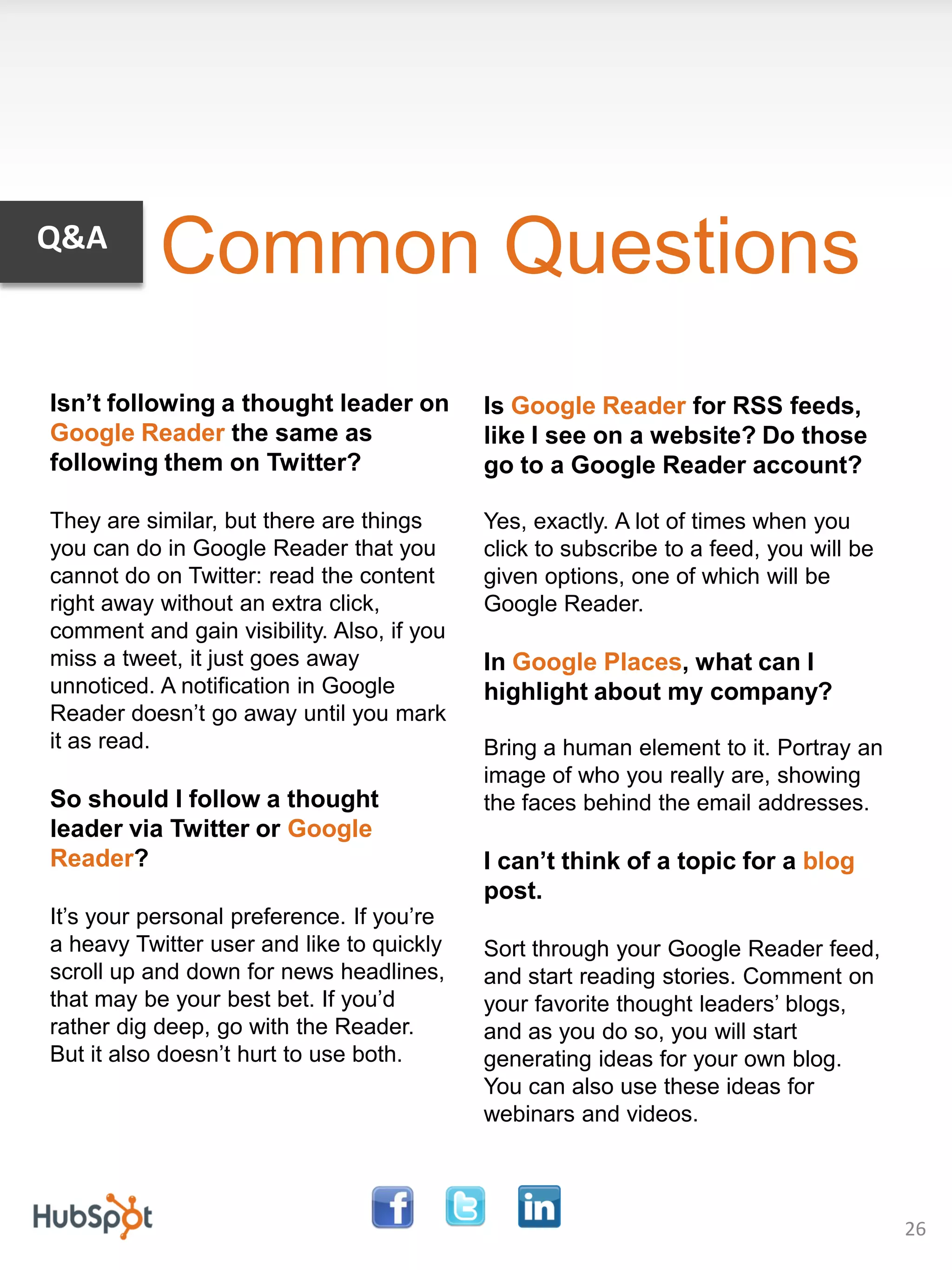 Q&A
           Common Questions
Isn’t following a thought leader on         Is Google Reader for RSS feeds,
Google Reader the same as                   like I see on a website? Do those
following them on Twitter?                  go to a Google Reader account?

They are similar, but there are things      Yes, exactly. A lot of times when you
you can do in Google Reader that you        click to subscribe to a feed, you will be
cannot do on Twitter: read the content      given options, one of which will be
right away without an extra click,          Google Reader.
comment and gain visibility. Also, if you
miss a tweet, it just goes away             In Google Places, what can I
unnoticed. A notification in Google         highlight about my company?
Reader doesn’t go away until you mark
it as read.                                 Bring a human element to it. Portray an
                                            image of who you really are, showing
So should I follow a thought                the faces behind the email addresses.
leader via Twitter or Google
Reader?                                     I can’t think of a topic for a blog
                                            post.
It’s your personal preference. If you’re
a heavy Twitter user and like to quickly    Sort through your Google Reader feed,
scroll up and down for news headlines,      and start reading stories. Comment on
that may be your best bet. If you’d         your favorite thought leaders’ blogs,
rather dig deep, go with the Reader.        and as you do so, you will start
But it also doesn’t hurt to use both.       generating ideas for your own blog.
                                            You can also use these ideas for
                                            webinars and videos.



                                                                                        26
 