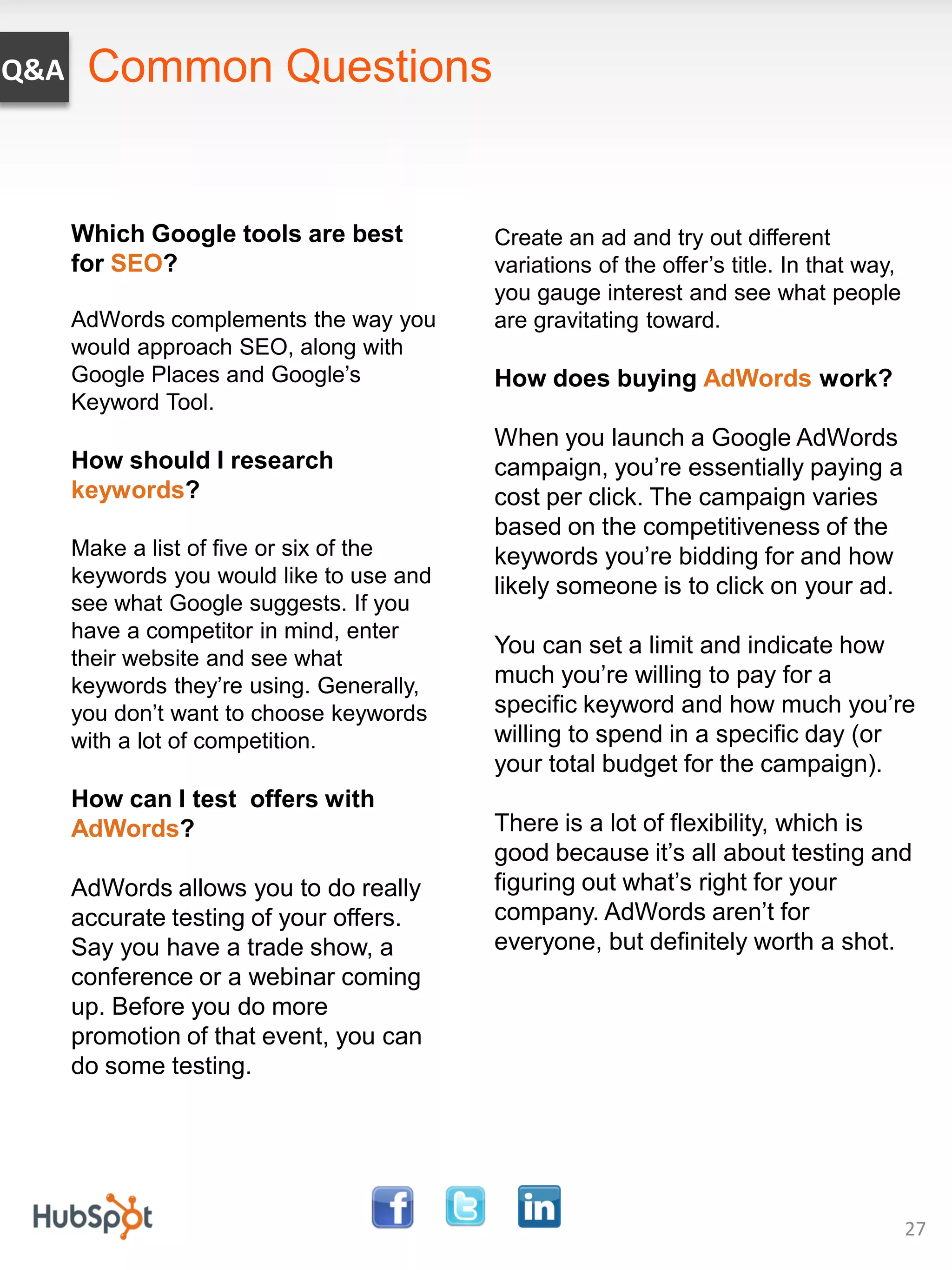 Q&A    Common Questions


      Which Google tools are best          Create an ad and try out different
      for SEO?                             variations of the offer’s title. In that way,
                                           you gauge interest and see what people
      AdWords complements the way you      are gravitating toward.
      would approach SEO, along with
      Google Places and Google’s           How does buying AdWords work?
      Keyword Tool.
                                           When you launch a Google AdWords
      How should I research                campaign, you’re essentially paying a
      keywords?                            cost per click. The campaign varies
                                           based on the competitiveness of the
      Make a list of five or six of the    keywords you’re bidding for and how
      keywords you would like to use and   likely someone is to click on your ad.
      see what Google suggests. If you
      have a competitor in mind, enter
                                           You can set a limit and indicate how
      their website and see what
      keywords they’re using. Generally,   much you’re willing to pay for a
      you don’t want to choose keywords    specific keyword and how much you’re
      with a lot of competition.           willing to spend in a specific day (or
                                           your total budget for the campaign).
      How can I test offers with
      AdWords?                             There is a lot of flexibility, which is
                                           good because it’s all about testing and
      AdWords allows you to do really      figuring out what’s right for your
      accurate testing of your offers.     company. AdWords aren’t for
      Say you have a trade show, a         everyone, but definitely worth a shot.
      conference or a webinar coming
      up. Before you do more
      promotion of that event, you can
      do some testing.




                                                                                           27
 