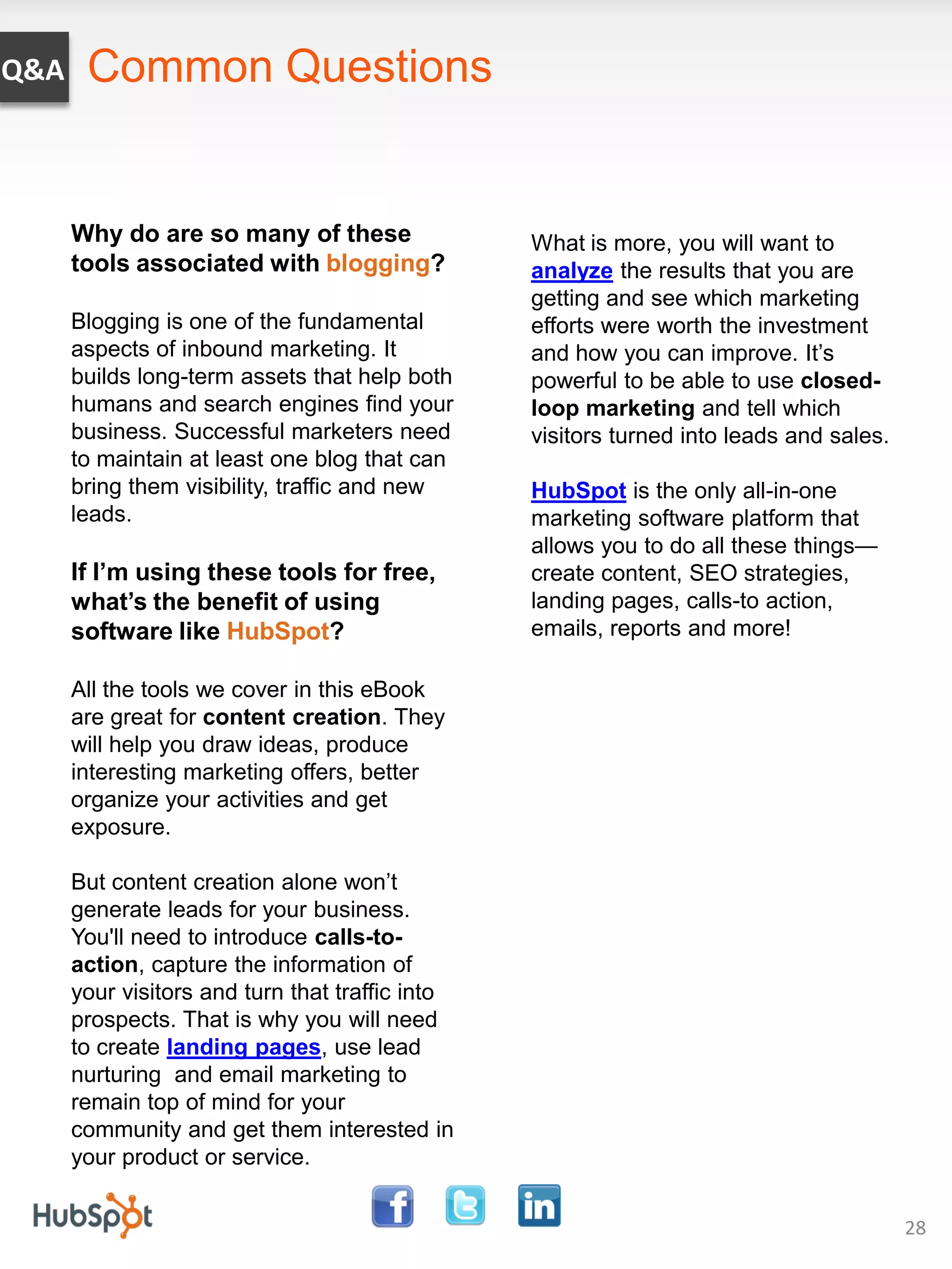 Q&A    Common Questions


      Why do are so many of these                What is more, you will want to
      tools associated with blogging?            analyze the results that you are
                                                 getting and see which marketing
      Blogging is one of the fundamental         efforts were worth the investment
      aspects of inbound marketing. It           and how you can improve. It’s
      builds long-term assets that help both     powerful to be able to use closed-
      humans and search engines find your        loop marketing and tell which
      business. Successful marketers need        visitors turned into leads and sales.
      to maintain at least one blog that can
      bring them visibility, traffic and new     HubSpot is the only all-in-one
      leads.                                     marketing software platform that
                                                 allows you to do all these things—
      If I’m using these tools for free,         create content, SEO strategies,
      what’s the benefit of using                landing pages, calls-to action,
      software like HubSpot?                     emails, reports and more!

      All the tools we cover in this eBook
      are great for content creation. They
      will help you draw ideas, produce
      interesting marketing offers, better
      organize your activities and get
      exposure.

      But content creation alone won’t
      generate leads for your business.
      You'll need to introduce calls-to-
      action, capture the information of
      your visitors and turn that traffic into
      prospects. That is why you will need
      to create landing pages, use lead
      nurturing and email marketing to
      remain top of mind for your
      community and get them interested in
      your product or service.


                                                                                         28
 