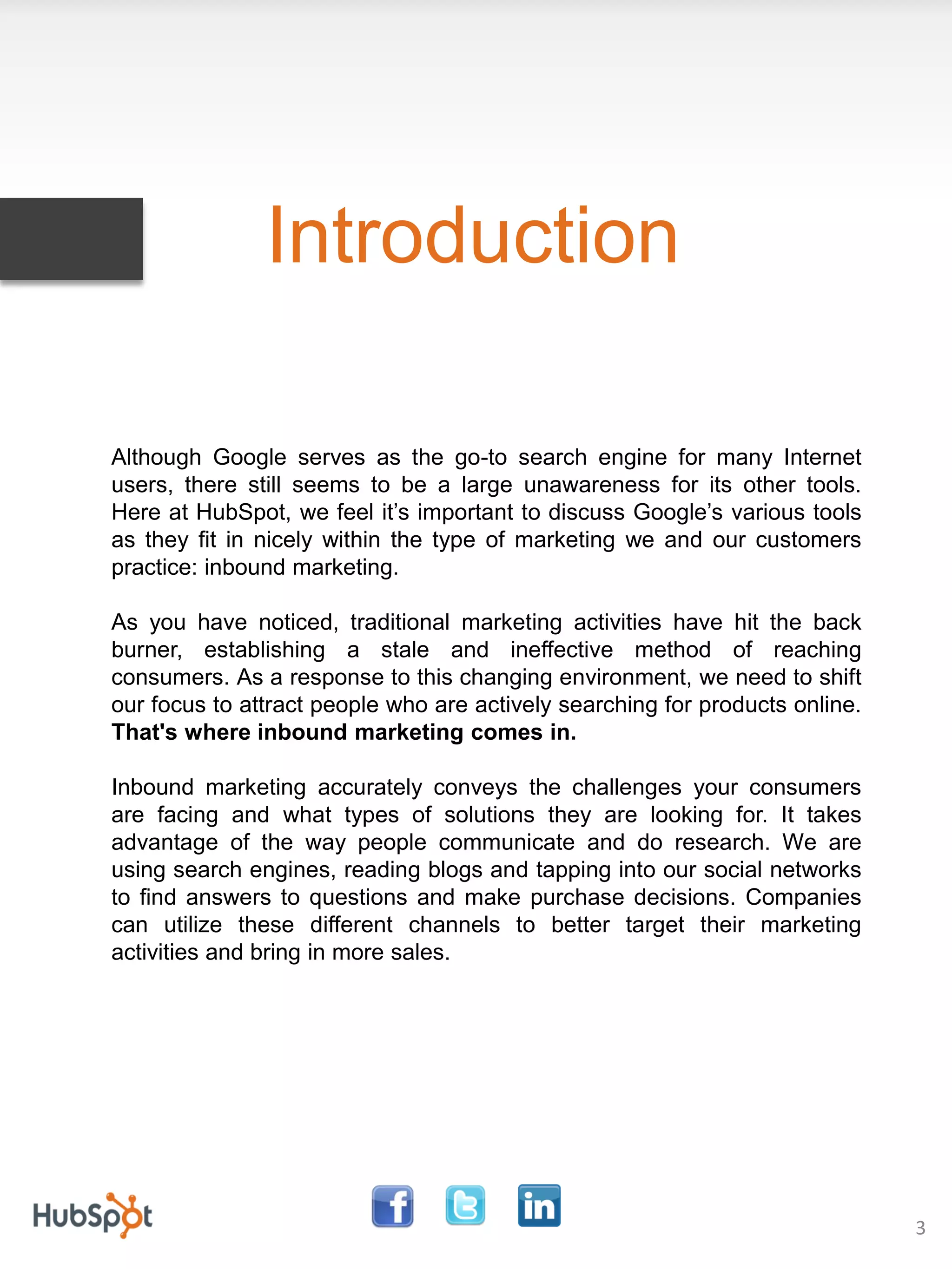 Introduction

Although Google serves as the go-to search engine for many Internet
users, there still seems to be a large unawareness for its other tools.
Here at HubSpot, we feel it’s important to discuss Google’s various tools
as they fit in nicely within the type of marketing we and our customers
practice: inbound marketing.

As you have noticed, traditional marketing activities have hit the back
burner, establishing a stale and ineffective method of reaching
consumers. As a response to this changing environment, we need to shift
our focus to attract people who are actively searching for products online.
That's where inbound marketing comes in.

Inbound marketing accurately conveys the challenges your consumers
are facing and what types of solutions they are looking for. It takes
advantage of the way people communicate and do research. We are
using search engines, reading blogs and tapping into our social networks
to find answers to questions and make purchase decisions. Companies
can utilize these different channels to better target their marketing
activities and bring in more sales.




                                                                              3
 