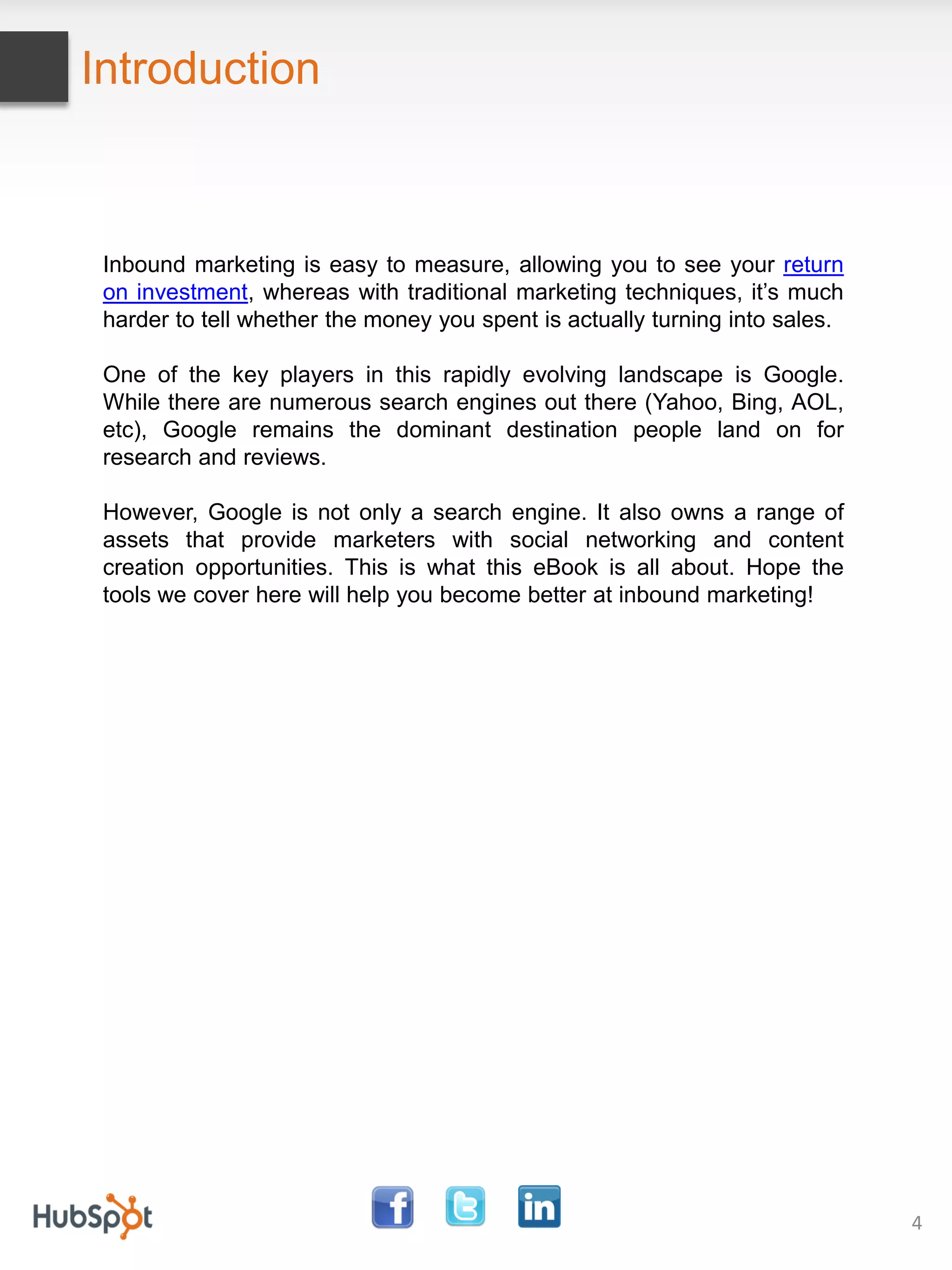 Introduction



 Inbound marketing is easy to measure, allowing you to see your return
 on investment, whereas with traditional marketing techniques, it’s much
 harder to tell whether the money you spent is actually turning into sales.

 One of the key players in this rapidly evolving landscape is Google.
 While there are numerous search engines out there (Yahoo, Bing, AOL,
 etc), Google remains the dominant destination people land on for
 research and reviews.

 However, Google is not only a search engine. It also owns a range of
 assets that provide marketers with social networking and content
 creation opportunities. This is what this eBook is all about. Hope the
 tools we cover here will help you become better at inbound marketing!




                                                                              4
 