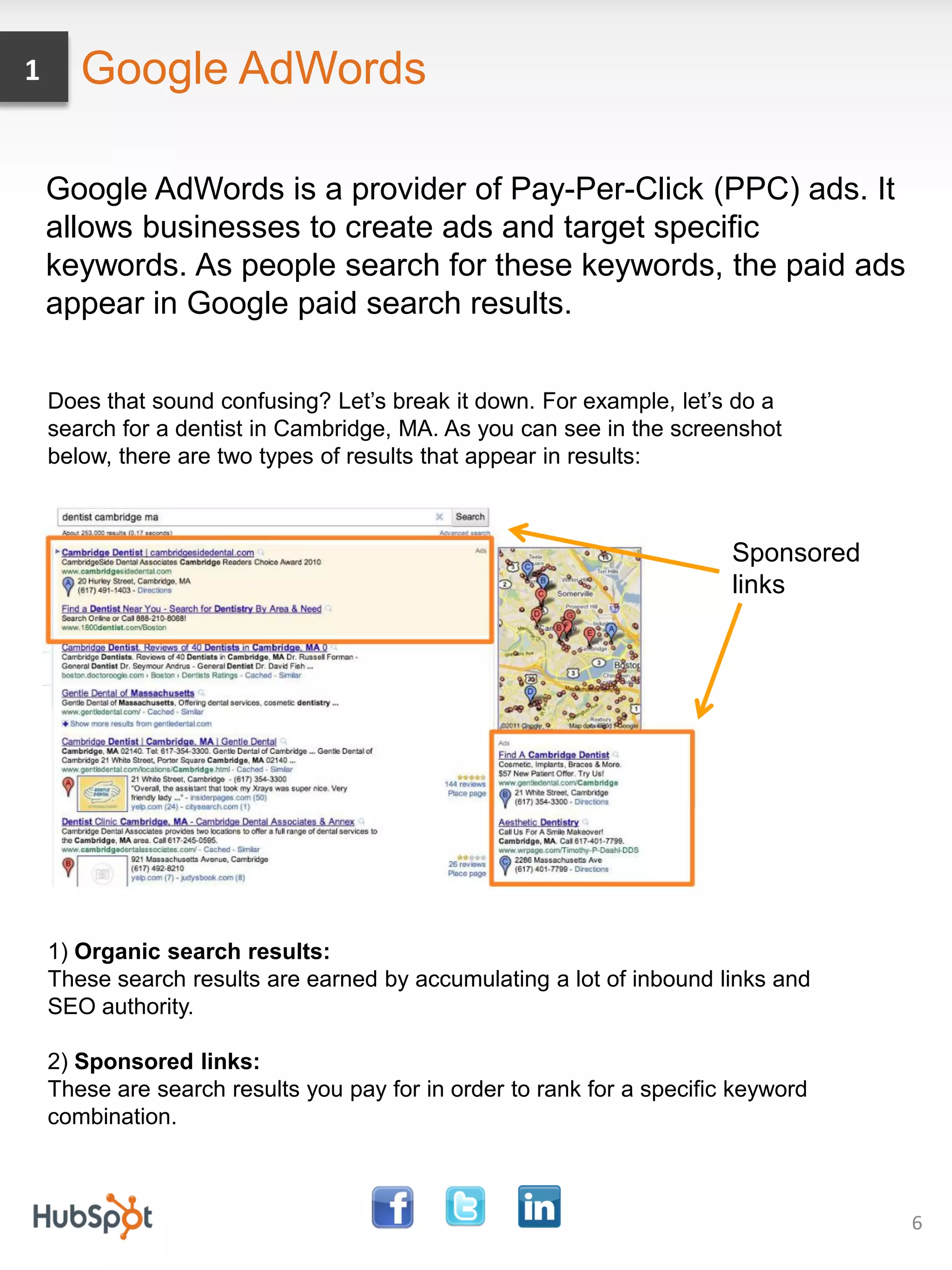 1      Google AdWords

    Google AdWords is a provider of Pay-Per-Click (PPC) ads. It
    allows businesses to create ads and target specific
    keywords. As people search for these keywords, the paid ads
    appear in Google paid search results.

    Does that sound confusing? Let’s break it down. For example, let’s do a
    search for a dentist in Cambridge, MA. As you can see in the screenshot
    below, there are two types of results that appear in results:



                                                                        Sponsored
                                                                        links




    1) Organic search results:
    These search results are earned by accumulating a lot of inbound links and
    SEO authority.

    2) Sponsored links:
    These are search results you pay for in order to rank for a specific keyword
    combination.



                                                                                    6
 