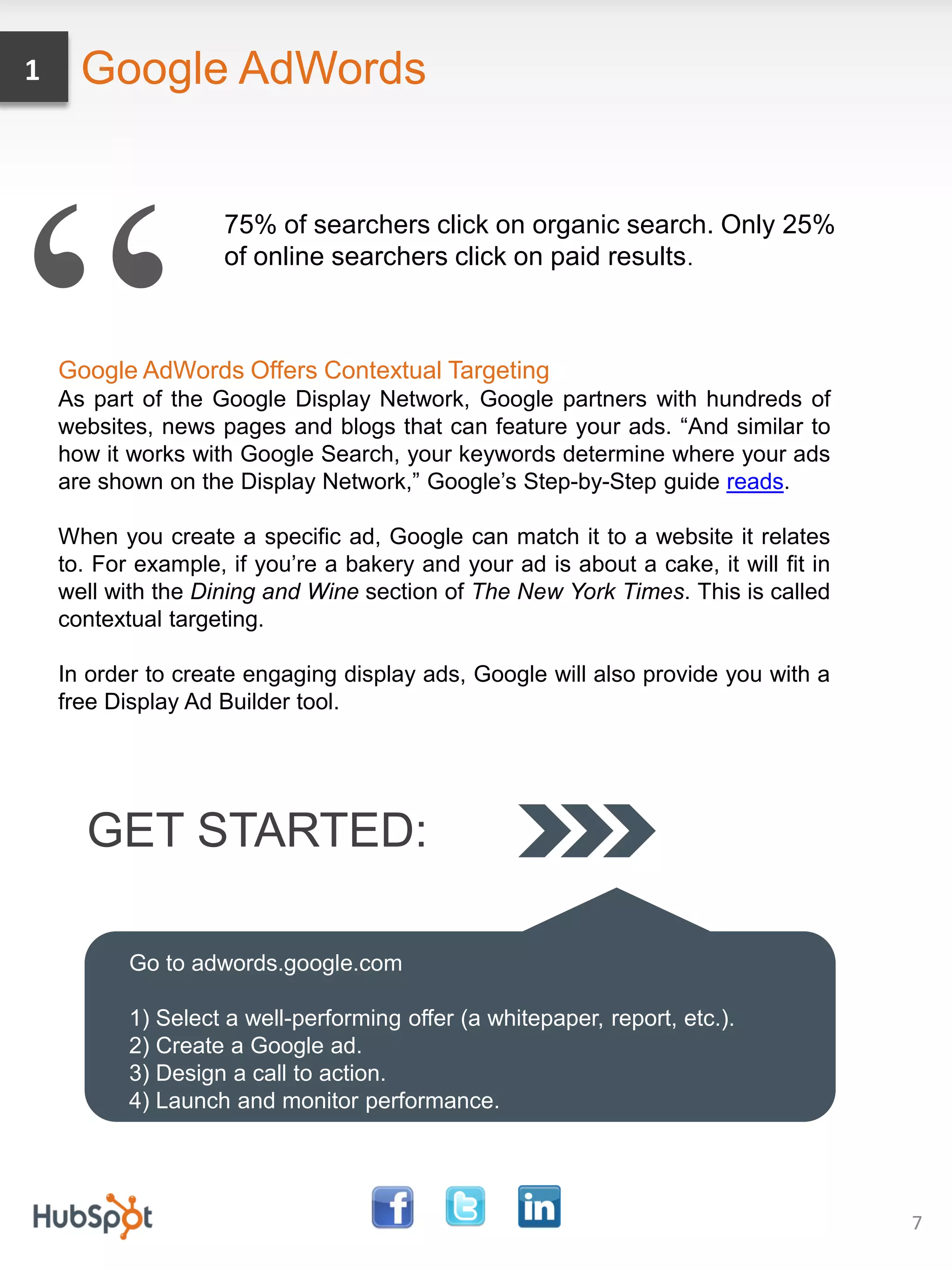 1     Google AdWords




“
                    75% of searchers click on organic search. Only 25%
                    of online searchers click on paid results .



    Google AdWords Offers Contextual Targeting
    As part of the Google Display Network, Google partners with hundreds of
    websites, news pages and blogs that can feature your ads. “And similar to
    how it works with Google Search, your keywords determine where your ads
    are shown on the Display Network,” Google’s Step-by-Step guide reads.

    When you create a specific ad, Google can match it to a website it relates
    to. For example, if you’re a bakery and your ad is about a cake, it will fit in
    well with the Dining and Wine section of The New York Times. This is called
    contextual targeting.

    In order to create engaging display ads, Google will also provide you with a
    free Display Ad Builder tool.




      GET STARTED:

           Go to adwords.google.com

           1) Select a well-performing offer (a whitepaper, report, etc.).
           2) Create a Google ad.
           3) Design a call to action.
           4) Launch and monitor performance.




                                                                                      7
 