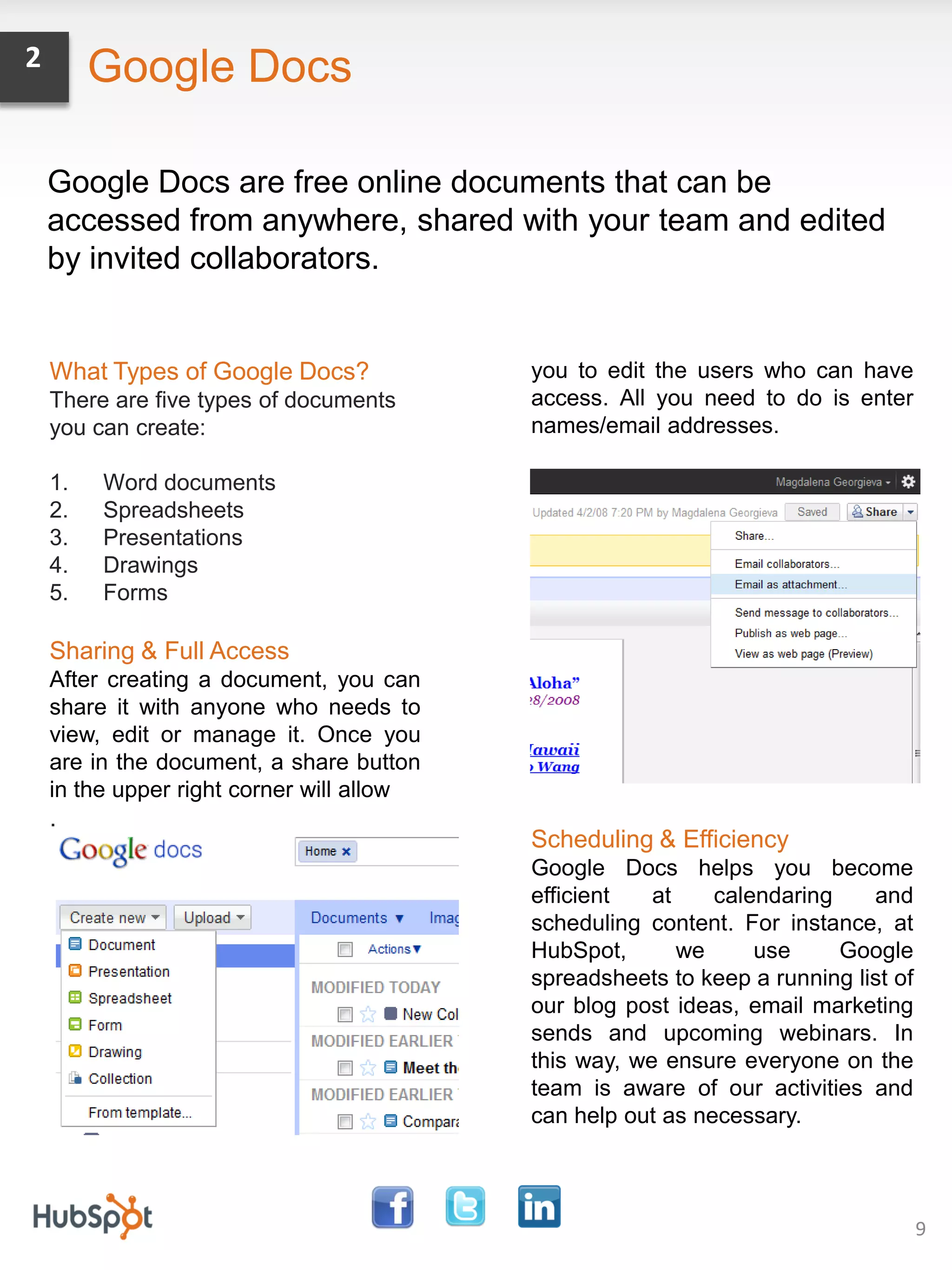 2        Google Docs

    Google Docs are free online documents that can be
    accessed from anywhere, shared with your team and edited
    by invited collaborators.


    What Types of Google Docs?             you to edit the users who can have
    There are five types of documents      access. All you need to do is enter
    you can create:                        names/email addresses.

    1.   Word documents
    2.   Spreadsheets
    3.   Presentations
    4.   Drawings
    5.   Forms

    Sharing & Full Access
    After creating a document, you can
    share it with anyone who needs to
    view, edit or manage it. Once you
    are in the document, a share button
    in the upper right corner will allow
    .
                                           Scheduling & Efficiency
                                           Google Docs helps you become
                                           efficient   at    calendaring    and
                                           scheduling content. For instance, at
                                           HubSpot,       we     use     Google
                                           spreadsheets to keep a running list of
                                           our blog post ideas, email marketing
                                           sends and upcoming webinars. In
                                           this way, we ensure everyone on the
                                           team is aware of our activities and
                                           can help out as necessary.



                                                                                    9
 