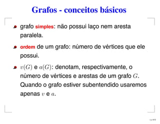 Grafos - conceitos básicos
grafo simples: não possui laço nem aresta
paralela.
ordem de um grafo: número de vértices que ele
possui.
v(G) e a(G): denotam, respectivamente, o
número de vértices e arestas de um grafo G.
Quando o grafo estiver subentendido usaremos
apenas v e a.
– p. 4/12
 