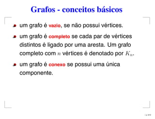 Grafos - conceitos básicos
um grafo é vazio, se não possui vértices.
um grafo é completo se cada par de vértices
distintos é ligado por uma aresta. Um grafo
completo com n vértices é denotado por Kn.
um grafo é conexo se possui uma única
componente.
– p. 5/12
 