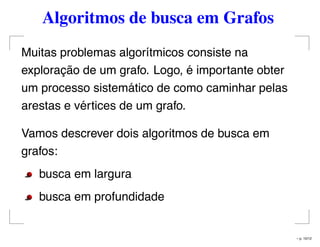 Algoritmos de busca em Grafos
Muitas problemas algorítmicos consiste na
exploração de um grafo. Logo, é importante obter
um processo sistemático de como caminhar pelas
arestas e vértices de um grafo.
Vamos descrever dois algoritmos de busca em
grafos:
busca em largura
busca em profundidade
– p. 10/12
 