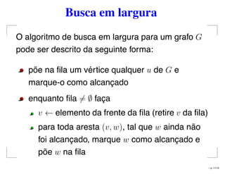 Busca em largura
O algoritmo de busca em largura para um grafo G
pode ser descrito da seguinte forma:
põe na ﬁla um vértice qualquer u de G e
marque-o como alcançado
enquanto ﬁla = ∅ faça
v ← elemento da frente da ﬁla (retire v da ﬁla)
para toda aresta (v, w), tal que w ainda não
foi alcançado, marque w como alcançado e
põe w na ﬁla
– p. 11/12
 