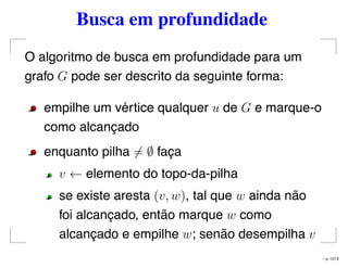 Busca em profundidade
O algoritmo de busca em profundidade para um
grafo G pode ser descrito da seguinte forma:
empilhe um vértice qualquer u de G e marque-o
como alcançado
enquanto pilha = ∅ faça
v ← elemento do topo-da-pilha
se existe aresta (v, w), tal que w ainda não
foi alcançado, então marque w como
alcançado e empilhe w; senão desempilha v
– p. 12/12
 