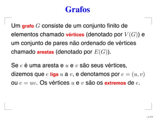 Grafos
Um grafo G consiste de um conjunto ﬁnito de
elementos chamado v´ertices (denotado por V (G)) e
um conjunto de pares não ordenado de vértices
chamado arestas (denotado por E(G)).
Se e é uma aresta e u e v são seus vértices,
dizemos que e liga u a v, e denotamos por e = (u, v)
ou e = uv. Os vértices u e v são os extremos de e.
– p. 2/12
 