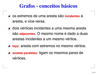 Grafos - conceitos básicos
os extremos de uma aresta são incidentes à
aresta, e vice-versa.
dois vértices incidentes a uma mesma aresta
são adjacentes. O mesmo nome é dado a duas
arestas incidentes a um mesmo vértice.
lac¸o: aresta com extremos no mesmo vértice.
arestas paralelas: ligam os mesmos pares de
vértices.
– p. 3/12
 
