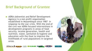Brief Background of Grantee
 ADRA (Adventist and Relief Development
Agency) is a non profit organization
established in M...