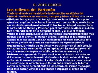 Los relieves del Partenón  Tradicionalmente se ha atribuido la decoración escultórica del Partenón —ubicada en frontones, metopas y friso- a Fidias , aunque es difícil precisar qué parte del trabajo es obra de su taller. Se supone que él se ocupó de hacer los moldes en yeso o en arcilla que más tarde sus ayudantes pasaban al mármol. El frontón occidental representaba la contienda de Atenea y Poseidón por el patronato de Atenas: la diosa hizo brotar del suelo de la Acrópolis el olivo, y el dios el caballo. Venció la diosa porque, según los atenienses, el árbol proporciona más riqueza que el animal. El frontón oriental ilustraba el nacimiento de Atenea de la cabeza de Zeus. En las metopas, un total de 92 cuadros de metro y medio de altura en altorrelieve, se representaron la gigantomaquia —lucha de los dioses y los titanes— en el lado este, la centauromaquia —contienda de los lapitas con los centauros— en el sur, y la amazonomaquia ---batalla contra las amazonas y los bárbaros en la guerra de Troya— en el lado occidental. Las metopas del lado norte, probablemente dedicadas a la destrucción de Troya, están prácticamente perdidas. La elección de los temas no es casual: la gigantomaquia recordaba que Atenas había vencido en la lucha contra la barbarie personificada en los persas, del mismo modo que los dioses habían vencido a los titanes e impuesto el orden en el Olimpo.  