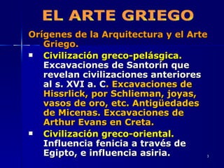 Orígenes de la Arquitectura y el Arte Griego. Civilización greco-pelásgica.  Excavaciones de Santorín que revelan civilizaciones anteriores al s. XVI a. C . Excavaciones de Hissrlick, por Schlieman, joyas, vasos de oro, etc. Antigüedades de Micenas. Excavaciones de Arthur Evans en Creta. Civilización greco-oriental.  Influencia fenicia a través de Egipto, e influencia asiria. EL ARTE GRIEGO 
