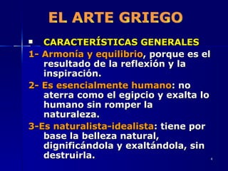 CARACTERÍSTICAS GENERALES 1-   Armonía y equilibrio , porque es el resultado de la reflexión y la inspiración. 2-   Es esencialmente humano : no aterra como el egipcio y exalta lo humano sin romper la naturaleza. 3-Es naturalista-idealista : tiene por base la belleza natural, dignificándola y exaltándola, sin destruirla. EL ARTE GRIEGO 
