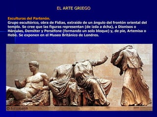 Esculturas del Partenón.  Grupo escultórico, obra de Fidias, extraído de un ángulo del frontón oriental del templo. Se cree que las figuras representan (de izda a dcha), a Dionisos o Hércules, Deméter y Perséfone (formando un solo bloque) y, de pie, Artemisa o Hebe. Se exponen en el Museo Británico de Londres.   