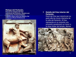 Metopa del Partenón.   Una de las metopas del friso meridional del Partenón. Muestra una escena de la 'Centauromaquia', combate mítico entre los lapitas y los centauros (Museo Británico de Londres).   Detalle del friso interior del Partenón.     Panel del friso que recorría por su parte alta los muros interiores de la cella del Partenón. El friso representa en su conjunto una procesión panatenaica en honor a la diosa titular del templo, Atenea  (Museo Británico de Londres).     