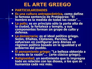 PARTICULARIDADES Es una cultura antropocéntrica , como define la famosa sentencia de Protágoras: “El hombre es la medida de todas las cosas”… La polis ; es en principio sólo la parte alta de la ciudad, la fortaleza y templo, y sus componentes forman un grupo de culto y defensa. La democracia ; es el ideal político griego. Solón, Efialtes, Clístenes, Pericles, se esfuerzan en configurar para Atenas un régimen político basado en la igualdad y el gobierno del pueblo. El pensamiento griego : “La belleza obtenida a través de la razón”…  (arte clásico griego). Religiosidad ; un sentimiento que lo impregna todo en relación con los dioses, a los que se humaniza cada vez más. EL ARTE GRIEGO 