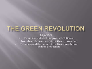 The green Revolution Objectives To understand what the green revolution is To evaluate the successes of the Green revolution To understand the impact of the Green Revolution on food production 