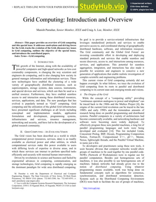 > REPLACE THIS LINE WITH YOUR PAPER IDENTIFICATION NUMBER (DOUBLE-CLICK HERE TO EDIT) < 1
Abstract—This paper provides an overview of Grid computing
and this special issue. It addresses motivations and driving forces
for the Grid, tracks the evolution of the Grid, discusses key issues
in Grid computing, outlines the objective of the special issues,
and introduces the contributed papers.
Index Terms—Grid computing
I. INTRODUCTION
HE growth of the Internet, along with the availability of
powerful computers and high-speed networks as low-cost
commodity components, is changing the way scientists and
engineers do computing, and is also changing how society in
general manages information and information services. These
new technologies have enabled the clustering of a wide
variety of geographically distributed resources, such as
supercomputers, storage systems, data sources, instruments,
and special devices and services, which can then be used as a
unified resource. Furthermore, they have enabled seamless
access to and interaction among these distributed resources,
services, applications, and data. The new paradigm that has
evolved is popularly termed as “Grid” computing. Grid
computing and the utilization of the global Grid infrastructure
have presented significant challenges at all levels including
conceptual and implementation models, application
formulation and development, programming systems,
infrastructures and services, resource management,
networking and security, and have led to the development of a
global research community.
II. GRID COMPUTING – AN EVOLVING VISION
The Grid vision has been described as a world in which
computational power (resources, services, data) is as readily
available as electrical power and other utilities, in which
computational services make this power available to users
with differing levels of expertise in diverse areas, and in
which these services can interact to perform specified tasks
efficiently and securely with minimal human intervention.
Driven by revolutions in science and business and fueled by
exponential advances in computing, communication, and
storage technologies, Grid computing is rapidly emerging as
the dominant paradigm for wide area distributed computing.
M. Parashar is with the Department of Electrical and Computer
Engineering, Rutgers: The State University of New Jersey, 94 Brett Road,
Piscataway, NJ 08854 USA (phone: 732-445-5388; fax: 732-445-0593; e-
mail: parashar@ caip.rutgers.edu).
C. Lee is with the Computer Systems Research Department, The Aerospace
Corporation, 2350 E. El Segundo Blvd., El Segundo, 90245 CA USA (e-mail:
lee@aero.org).
Its goal is to provide a service-oriented infrastructure that
leverages standardized protocols and services to enable
pervasive access to, and coordinated sharing of geographically
distributed hardware, software, and information resources.
The Grid community and the Global Grid Forum1
are
investing considerable effort in developing and deploying
standard protocols and services that enable seamless and
secure discovery, access to, and interactions among resources,
services, and applications. This potential for seamless
aggregation, integration, and interactions has also made it
possible for scientists and engineers to conceive a new
generation of applications that enable realistic investigation of
complex scientific and engineering problems.
This current vision of Grid computing certainly did not
happen overnight. In what follows, we trace the evolution of
Grid computing from its roots in parallel and distributed
computing to its current state and emerging trends and visions.
A. The Origins of the Grid
While the concept of a “computing utility” providing
“continuous operation analogous to power and telephone” can
be traced back to the 1960s and the Multics Project [4], the
origins of the current Grid revolution can be traced to the late
1980's and early 1990's and the tremendous amounts of
research being done on parallel programming and distributed
systems. Parallel computers in a variety of architectures had
become commercially available, and networking hardware and
software were becoming more widely deployed. To
effectively program these new parallel machines, a long list of
parallel programming languages and tools were being
developed and evaluated [14]. This list included Linda,
Concurrent Prolog, BSP, Occam, Programming Composition
Notion, Fortran-D, Compositional C++, pC++, Mentat,
Nexus, lightweight threads, and the Parallel Virtual Machine,
to name just a few.
To developers and practitioners using these new tools, it
soon became obvious that computer networks would allow
groups of machines to be used together by one parallel code.
NOWs (Network of Workstations) were in regular use for
parallel computation. Besides just homogeneous sets of
machines, it was also possible to use heterogeneous sets of
machines. Indeed, networks had already given rise to the
notion of distributed computing. Using whatever
programming means available, work was being done on
fundamental concepts such as algorithms for consensus,
synchronization, and distributed termination detection.
Systems such as the Distributed Computing Environment
(DCE) were built to facilitate the use of groups of machines,
1
http://www.ggf.org/.
Grid Computing: Introduction and Overview
Manish Parashar, Senior Member, IEEE and Craig A. Lee, Member, IEEE
T
 