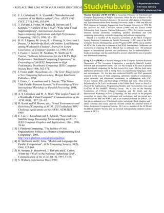 > REPLACE THIS LINE WITH YOUR PAPER IDENTIFICATION NUMBER (DOUBLE-CLICK HERE TO EDIT) < 6
[4] F. J. Corbat and V. A. Vyssotsky, "Introduction and
overview of the Multics system", Proc. AFIPS 1965
FJCC, 27(1), 1965, 185-196.
[5] T. DeFanti, I. Foster, M. Papka, R. Stevens and T.
Kuhfuss, "Overview of the I-WAY: Wide Area Visual
Supercomputing", International Journal of
Supercomputing Applications and High Performance
Computing, 10(2/3), 1996, 123-131.
[6] D. H. J. Epema, M. Livny, R. v. Dantzig, X. Evers and J.
Pruyne, "A Worldwide Flock of Condors: Load Sharing
among Workstation Clusters", Journal on Future
Generations of Computer Systems, 12, 1996, 53-65.
[7] I. Foster, J. Geisler, W. Nickless, W. Smith and S.
Tuecke, "Software Infrastructure for the I-WAY High
Performance Distributed Computing Experiment," in
Proceedings of 5th IEEE Symposium on High
Performance Distributed Computing, IEEE Computer
Society Press 1996, 562-571.
[8] I. Foster and C. Kesselman, eds., The Grid: Blueprint for
a New Computing Infrastructure, Morgan Kaufmann
Publishers, 1998.
[9] I. Foster, C. Kesselman and S. Tuecke, "The Nexus
Task-Parallel Runtime System," in Proceedings of First
International Workshop on Parallel Processing, 1994,
457-462.
[10] A. S. Grimshaw and W. A. Wulf, "The Legion Vision of
a Worldwide Virtual Computer", Communications of the
ACM, 40(1), 1997, 39 - 45.
[11] H. Korab and M. Brown, eds., Virtual Environments and
Distributed Computing at SC`95: GII Testbed and HPC
Challenge Applications on the I-WAY, ACM/IEEE,
1995.
[12] C. Lee, C. Kesselman and S. Schwab, "Near-real-time
Satellite Image Processing: Metacomputing in CC++",
IEEE Computer Graphics and Applications, 16(4), 1996,
79-84.
[13] I. Platform Computing, "The Politics of Grid:
Organizational Politics as a Barrier to Implementing Grid
Computing", 2004,
http://www.platform.com/adoption/politics.
[14] D. Skillicorn and D. Talia, "Models and Languages for
Parallel Computation", ACM Computing Surveys, 30(2),
1998, 123-169.
[15] R. Stevens, P. Woodward, T. DeFanti and C. Catlett,
"From the I-WAY to the National Technology Grid",
Communication of the ACM, 40(11), 1997, 51-60.
[16] S. Wallach, Information Week, 1992.
Manish Parashar (M’89–SM’03) is Associate Professor of Electrical and
Computer Engineering at Rutgers University, where he also is director of the
Applied Software Systems Laboratory. He received a BE degree in Electronics
and Telecommunications from Bombay University, India in 1988, and MS and
Ph.D. degrees in Computer Engineering from Syracuse University in 1994. He
has received the NSF CAREER Award (1999) and the Enrico Fermi
Scholarship from Argonne National Laboratory (1996). His current research
interests include autonomic computing, parallel, distributed and Grid
computing, networking, scientific computing, and software engineering.
Manish is a member of the executive committee of the IEEE Computer
Society Technical Committee on Parallel Processing (TCPP), part of the IEEE
Computer Society Distinguished Visitor Program (2004-2006), and a member
of ACM. He is also the co-founder of the IEEE International Conference on
Autonomic Computing (ICAC). Manish has co-authored over 130 technical
papers in international journals and conferences, has co-authored/edited 5
books/proceedings, and has contributed to several others in the area of parallel
and distributed computing.
Craig A. Lee (M’89) is a Section Manager in the Computer Systems Research
Department of The Aerospace Corporation, a non-profit, federally funded,
research and development center. Dr. Lee has worked in the area of parallel
and distributed computing for the last twenty-five years. He has built many
application prototypes with a strong focus on experimental languages, tools
and environments. Dr. Lee has also conducted DARPA and NSF sponsored
research in the areas of Grid computing, optimistic models of computation,
active networks, and distributed simulations, in collaboration with USC,
UCLA, Caltech, ANL, and the College of William and Mary. This work has
led naturally to Dr. Lee's involvement in the Global Grid Forum as Area Co-
Chair of the Applications, Programming Models, and Environments Area, and
Co-Chair of the GridRPC Working Group. He is also on the Steering
Committees of CCGrid (Cluster Computing and the Grid), and the
International Workshop on Grid Computing. He has served on the program
committee for many other conferences and workshops, and has served as a
panelist for the NSF and NASA, and as an external evaluator for INRIA. Dr.
Lee has co-authored over 50 technical works, including 4 book chapters and 7
edited volumes and issues, and has recently joined the editorial board of
Future Generation Computing Systems. Dr. Lee is a member of the ACM and
the IEEE Computer Society, and has lectured undergraduate computer science
courses at UCLA.
 