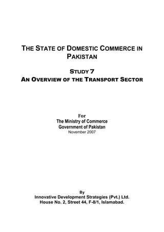 THE STATE OF DOMESTIC COMMERCE IN 
PAKISTAN 
STUDY 7 
AN OVERVIEW OF THE TRANSPORT SECTOR 
For 
The Ministry of Commerce 
Government of Pakistan 
November 2007 
By 
Innovative Development Strategies (Pvt.) Ltd. 
House No. 2, Street 44, F-8/1, Islamabad.  