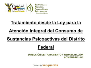 Tratamiento desde la Ley para la
Atención Integral del Consumo de
Sustancias Psicoactivas del Distrito
                Federal
         DIRECCIÓN DE TRATAMIENTO Y REHABILITACIÓN
                                    NOVIEMBRE 2012
 