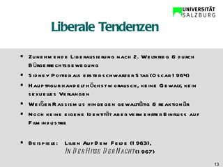 Liberale Tendenzen Zunehmende Liberalisierung nach 2. Weltkrieg & durch Bürgerrechtsbewegung Sidney Poitier als erster schwarzer Star (Oscar 1964) Hauptfigur handelt höchst moralisch, keine Gewalt, kein sexuelles Verlangen Weißer Rassismus hingegen gewalttätig & reaktionär Noch keine eigene Identität aber vermehrter Einfluss auf Filmindustrie Beispiele: Lilien Auf Dem Felde (1963), In Der Hitze Der Nacht  (1967) 
