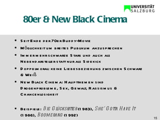 80er & New Black Cinema Seit Ende der 70er Buddy-Movie Möglichkeit um breites Publikum anzusprechen Immer mehr schwarze Stars und auch als Nebendarsteller statt nur als Sidekick Doppelmoral: keine Liebesbeziehung zwischen Schwarz & Weiß New Black Cinema: Hauptthemen sind Drogenprobleme, Sex, Gewalt, Rassismus & Chancenlosigkeit Beispiele:  Die Glücksritter  (1983),  She‘ Gotta Have It  (1986),  Boomerang  (1992) 