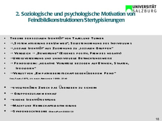 2. Soziologische und psychologische Motivation von  Feindbildkonstruktionen/Stertypisierungen Theorie der sozialen Identität“ von Tajfel und Turner  ->„ Systematisierung der Umwelt“, Selbsteinordnung des Individuums  ->„ soziale Identität“ aus Zuordnung zu „sozialen Gruppen“  ->  Vergleich -> „Bewertung“ (Eigenes positiv, Fremdes negativ) -> Urteilsverzerrung und unindividuelle Betrachtungsweise  ->  Feindbildern: „negative Vorurteile bezogen auf Ethnien, Staaten,  Ideologien“ -> Verlust von „Empathiebereitschaft gegenüber dem Feind“ (vgl.Tajfel 1975, zit. nach Arnscheid 1999: .51ff)  -> evolutionären Zweck das Überleben zu sichern  ->  Gruppenzusammenhalt  -> eigene Identitätsstiftung  -> Macht und Herrschaftslegitimierung  -> Syndenbocktheorie  (Brehl/Platt 2003:13)  