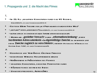 1. Propaganda und  2. die Macht des Filmes 1. -> Im 20. Hj.: „negativen Konnotation durch das NS Regime,  (Elter 2005:27f., zit. nach Schwendinger 2010: 2)  -> Seit den 60ern Theorie der „mit Propaganda durchsetzten Welt“ ->„ geplant“ oder „unbewusst“ (Elter 2005:27f., zit. nach Schwendinger 2010: 2)   -> automatisch in einer medialen Informationsgesellschaft.  ->  Merkmale: „ gezielter Versuch “ durch „I nformationslenkung “ „einen  bestimmten Adressatenkreis  für  eigennützige Zwecke  zu gewinnen und diese  Zwecke zugleich zu verschleiern “, bleiben  (Historisches Wörterbuch der Rhetorik Band 7:267, zit. nach Schwendinger:4).   2. -> Kenntnisse und Verständnis für etwas Fremdes -> gegenteilige Wirkung: Negativbrandmarkung -> Veränderung in Präsentation des Feindes  ->  negativen Konnotation, einseitige Perspektive durch ->  Häufigkeit eines bestimmtes Bildes  ->  Unausgesprochenes, Aufgeklärtes  