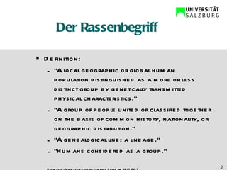 Der Rassenbegriff Definition:  “ A local geographic or global human population distinguished as a more or less distinct group by genetically transmitted physical characteristics.” “ A group of people united or classified together on the basis of common history, nationality, or geographic distribution.” “ A genealogical line; a lineage.“ “ Humans considered as a group.” Quelle:  http://www.yourdictionary.com/race  Online am 09.01.2011 