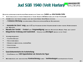 Jud Süß 1940 (Veit Harlan) Beispiel nationalsozialistischer Propaganda im Sinne des  Juden  als  eine kranke Zelle Einschleusung in einen Organismus (Land Baden Württemberg und Stadt Stuttgart) Zerfressen von Innen heraus und fast endgültige Zerstörung dessen ->  Entmenschlichung : Legitimierung für menschenunwürdige Behandlung    Ökonomische   Zerstörung : Jud Süß als Finanzminister: Staatsbankrot durch eigene Bereicherung und Wucher Moralischer Verfall : ->  Sexlust  und  Vergewaltigung  (arische Beziehung Mann: Frau aus Liebe) Bürgerlicher Ordnung und Sauberkeit : -> Einzug der  dreckigen  Juden in die Stadt   Kontrastierungen ->  Schön-hässlich ->  Rein-verdorben ->  Heroisch-armesselig, hinterhältig ->  Klug-schlau ->  Sauber-dreckig   Quasidokumentarische Aufarbeitung ->  Einführung des  Süß Oppenheimer als historische Figur     Weiterleitung und gleichzeitige  Kontrastierung  durch  Überblendungen  zur folgenden Szene 