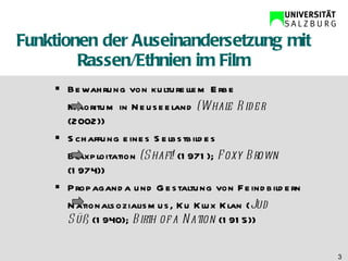 Funktionen der Auseinandersetzung mit Rassen/Ethnien im Film Bewahrung von kulturellem Erbe Maoritum in Neuseeland  (Whale Rider  (2002)) Schaffung eines Selbstbildes  Blaxploitation  (Shaft!  (1971);  Foxy Brown  (1974)) Propaganda und Gestaltung von Feindbildern Nationalsozialismus, Ku Klux Klan ( Jud  Süß  (1940);  Birth of a Nation  (1915)) 