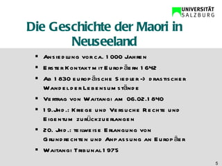 Die Geschichte der Maori in Neuseeland Ansiedlung vor ca. 1000 Jahren Erster Kontakt mit Europäern 1642 Ab 1830 europäische Siedler -> drastischer Wandel der Lebensumstände Vertrag von Waitangi am 06.02.1840 19.Jhd.: Kriege und Versuche Rechte und Eigentum zurückzuerlangen 20. Jhd.: teilweise Erlangung von Grundrechten und Anpassung an Europäer Waitangi Tribunal 1975  