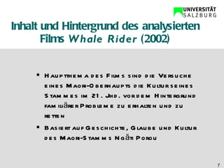 Inhalt und Hintergrund des analysierten Films  Whale Rider  (2002) Hauptthema des Films sind die Versuche eines Maori-Oberhaupts die Kultur seines Stammes im 21. Jhd. vor dem Hintergrund familiärer Probleme zu erhalten und zu retten Basiert auf Geschichte, Glaube und Kultur des Maori-Stamms Ng āti Porou 
