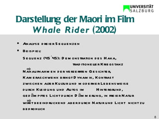 Darstellung der Maori im Film  Whale Rider  (2002) Analyse dreier Sequenzen Beispiel: Sequenz (45´45): Demonstration des Haka,        traditioneller Kriegstanz  Nahaufnahmen der verzerrten Gesichter,  Kameraschwenk bringt Dynamik, Kontrast  zwischen alter Kultur und moderner Lebensweise  durch Kleidung und Autos im  Hintergrund,  gedämpftes Licht durch Dämmerung, in freier Natur  wirkt beeindruckend aber durch Natur und Licht  nicht zu bedrohlich 