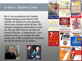 Ele é vice presidente da Franklin  Covey  Company,que faturou 550 milhões de dólares no ano passado. Entre seus clientes estão 80 das 100 maiores empresas americanas e mais de 75% das 500 maiores da lista da revista Fortune. A organização, com sede em Provo, no estado de Utah, conta com 4 000 consultores treinados em 44 escritórios de 37 países.  O Autor: Stephen Covey 