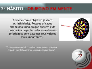 Comece com o objetivo já claro (criatividade). Pessoas eficazes criam uma visão do que querem e de como vão chegar lá, selecionando suas prioridades com base nos seus valores mais importantes.  2º HÁBITO –  OBJETIVO EM MENTE   “ Todas as coisas são criadas duas vezes. Há uma criação mental ou inicial, e uma criação física” 