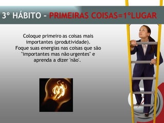 Coloque primeiro as coisas mais importantes (produtividade). Foque suas energias nas coisas que são "importantes mas não urgentes" e aprenda a dizer 'não'.  3º HÁBITO –  PRIMEIRAS COISAS=1ºLUGAR 