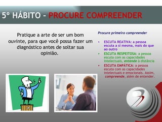 Pratique a arte de ser um bom ouvinte, para que você possa fazer um diagnóstico antes de soltar sua opinião.  5º HÁBITO –  PROCURE COMPREENDER Procure primeiro compreender ESCUTA REATIVA: a pessoa escuta a si mesma, mais do que ao outro ESCUTA RESPEITOSA : a pessoa escuta com as capacidades intelectuais,  entende  à distância ESCUTA EMPÁTICA : a pessoa escuta com as capacidades intelectuais e emocionais. Assim,  compreende , além de entender. 