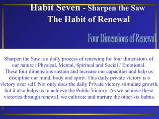 Habit Seven - Sharpen the Saw
The Habit of Renewal

Sharpen the Saw is a daily process of renewing for four dimensions of
our nature : Physical, Mental, Spiritual and Social / Emotional.
These four dimensions sustain and increase our capacities and help us
discipline our mind, body and spirit. This daily private victory is a
victory over self. Not only does the daily Private victory stimulate growth,
but it also helps us to achieve the Public Victory. As we achieve these
victories through renewal, we cultivate and nurture the other six habits.

 
