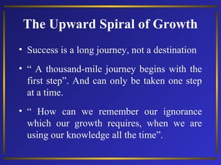 The Upward Spiral of Growth
• Success is a long journey, not a destination
• “ A thousand-mile journey begins with the
first step”. And can only be taken one step
at a time.
• “ How can we remember our ignorance
which our growth requires, when we are
using our knowledge all the time”.

 