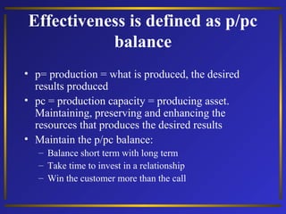 Effectiveness is defined as p/pc
balance
• p= production = what is produced, the desired
results produced
• pc = production capacity = producing asset.
Maintaining, preserving and enhancing the
resources that produces the desired results
• Maintain the p/pc balance:
– Balance short term with long term
– Take time to invest in a relationship
– Win the customer more than the call

 