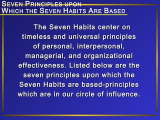 S EVEN P RINCIPLES UPON
W HICH THE S EVEN H ABITS A RE B ASED
The Seven Habits center on
timeless and universal principles
of personal, interpersonal,
managerial, and organizational
effectiveness. Listed below are the
seven principles upon which the
Seven Habits are based-principles
which are in our circle of influence.

 