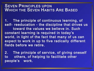 S EVEN P RINCIPLES UPON
W HICH THE S EVEN H ABITS A RE B ASED
1.
The principle of continuous learning, of
self- reeducation - the discipline that drives us
toward the values we believe in. Such
constant learning is required in today’s
world, in light of the fact that many of us can
expect to work in up to five radically different
fields before we retire.
2.
The principle of service, of giving oneself
to
others, of helping to facilitate other
people’s work.

 
